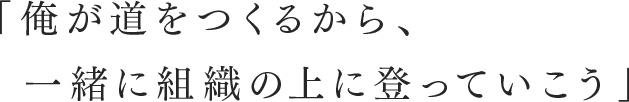 「俺が道をつくるから、一緒に組織の上に登っていこう」