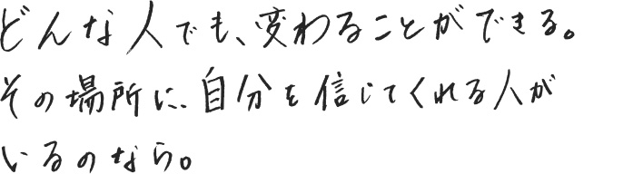 どんな人でも、変わることができる。その場所に、自分を信じてくれる人がいるのなら。