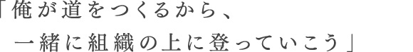 「俺が道をつくるから、一緒に組織の上に登っていこう」
