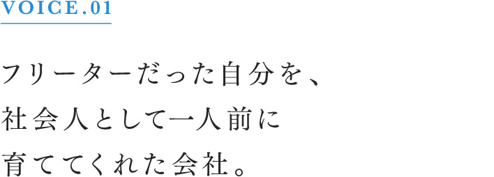 VOICE.01 フリーターだった自分を、社会人として一人前に育ててくれた会社。