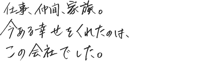 仕事、仲間、家族。今ある幸せをくれたのは、この会社でした。