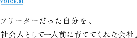 VOICE.01 フリーターだった自分を、社会人として一人前に育ててくれた会社。