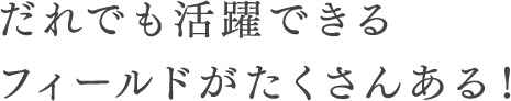 だれでも活躍できるフィールドがたくさんある！