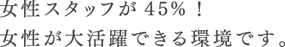 女性スタッフが45%！女性が大活躍できる環境です。