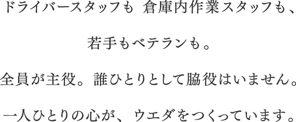 ドライバースタッフも 倉庫内作業スタッフも、若手もベテランも。全員が主役。誰ひとりとして脇役はいません。一人ひとりの心が、ウエダをつくっています。