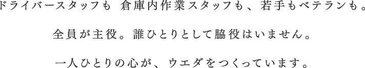 ドライバースタッフも 倉庫内作業スタッフも、若手もベテランも。全員が主役。誰ひとりとして脇役はいません。一人ひとりの心が、ウエダをつくっています。