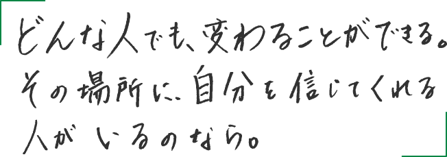 どんな人でも、変わることができる。その場所に、自分を信じてくれる人がいるのなら。