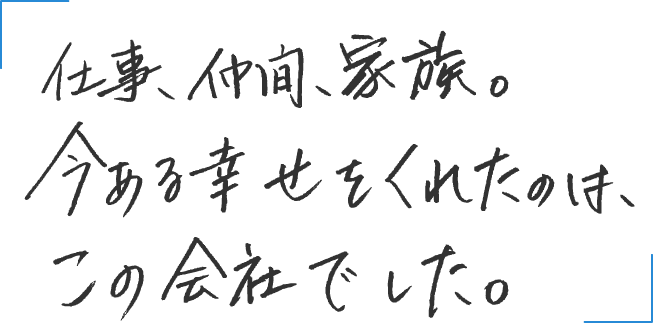 仕事。仲間。家族。今ある幸せをくれたのは、この会社でした。